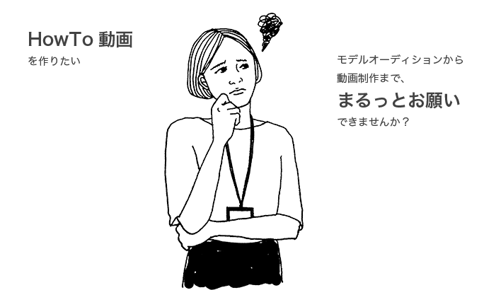 HowTo動画 を作りたい モデルオーディションから 動画制作まで、 まるっとお願い できませんか？